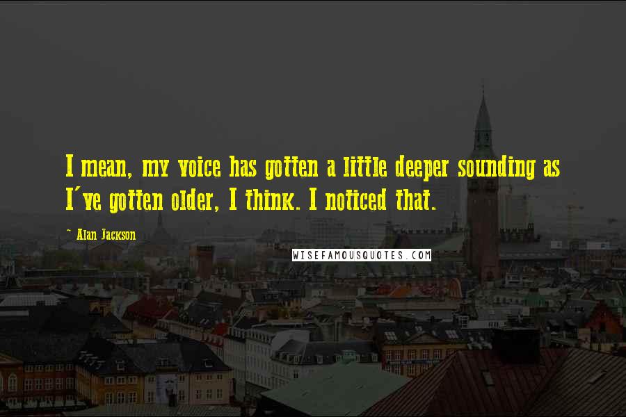 Alan Jackson Quotes: I mean, my voice has gotten a little deeper sounding as I've gotten older, I think. I noticed that.