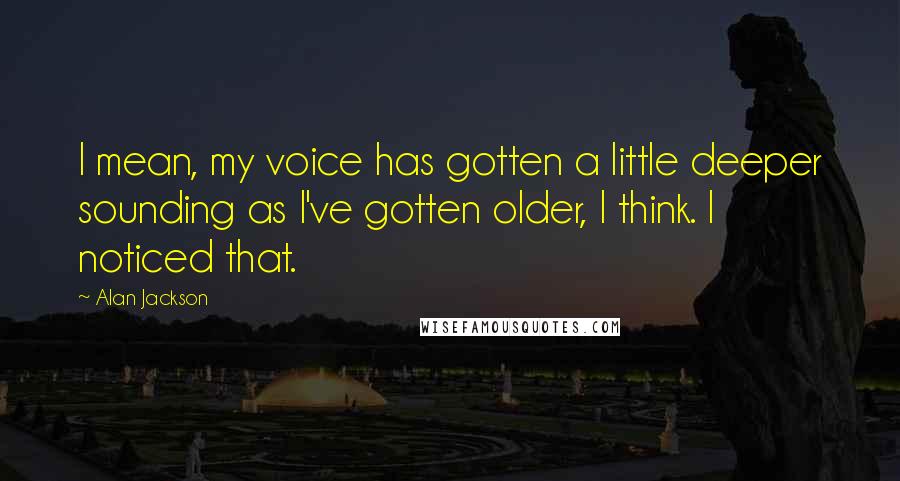 Alan Jackson Quotes: I mean, my voice has gotten a little deeper sounding as I've gotten older, I think. I noticed that.