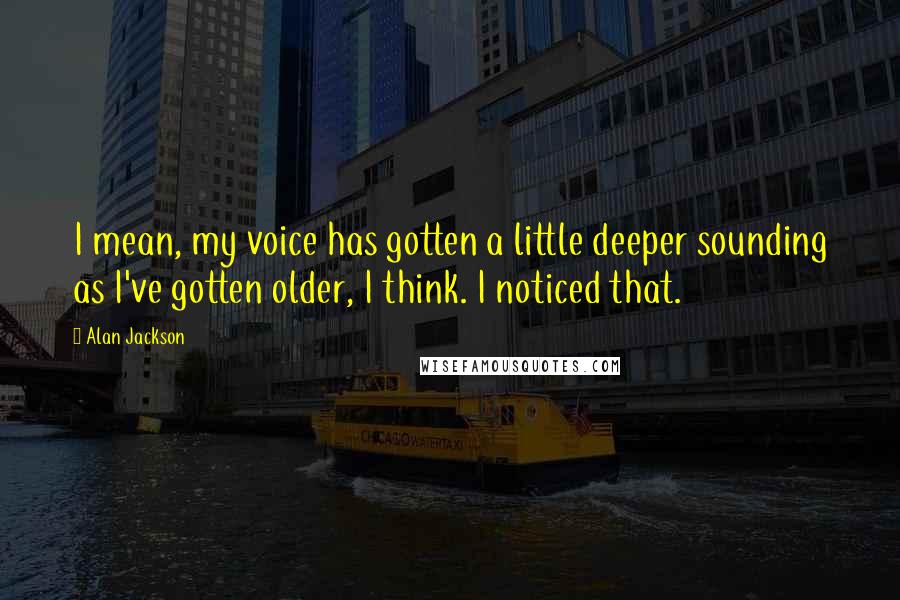 Alan Jackson Quotes: I mean, my voice has gotten a little deeper sounding as I've gotten older, I think. I noticed that.