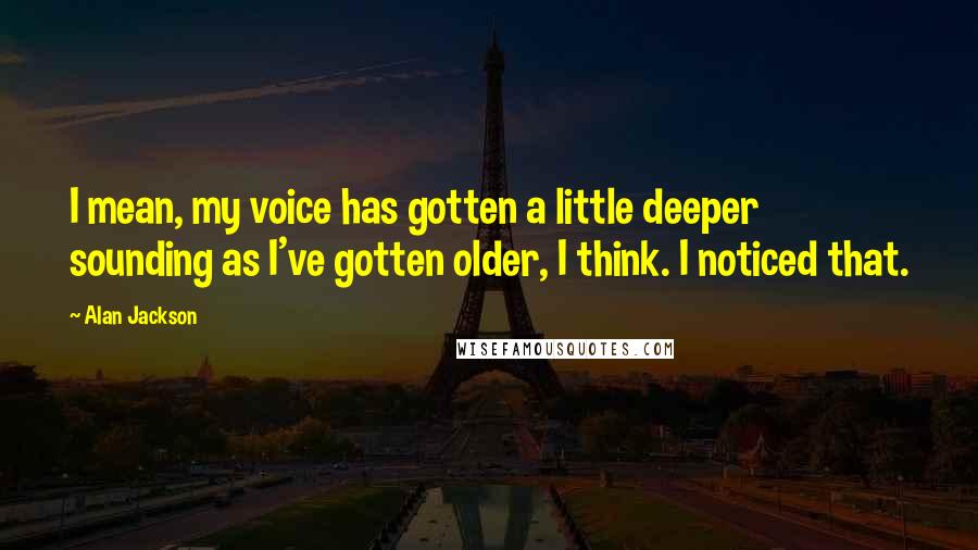 Alan Jackson Quotes: I mean, my voice has gotten a little deeper sounding as I've gotten older, I think. I noticed that.
