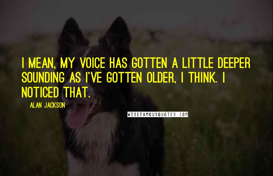 Alan Jackson Quotes: I mean, my voice has gotten a little deeper sounding as I've gotten older, I think. I noticed that.
