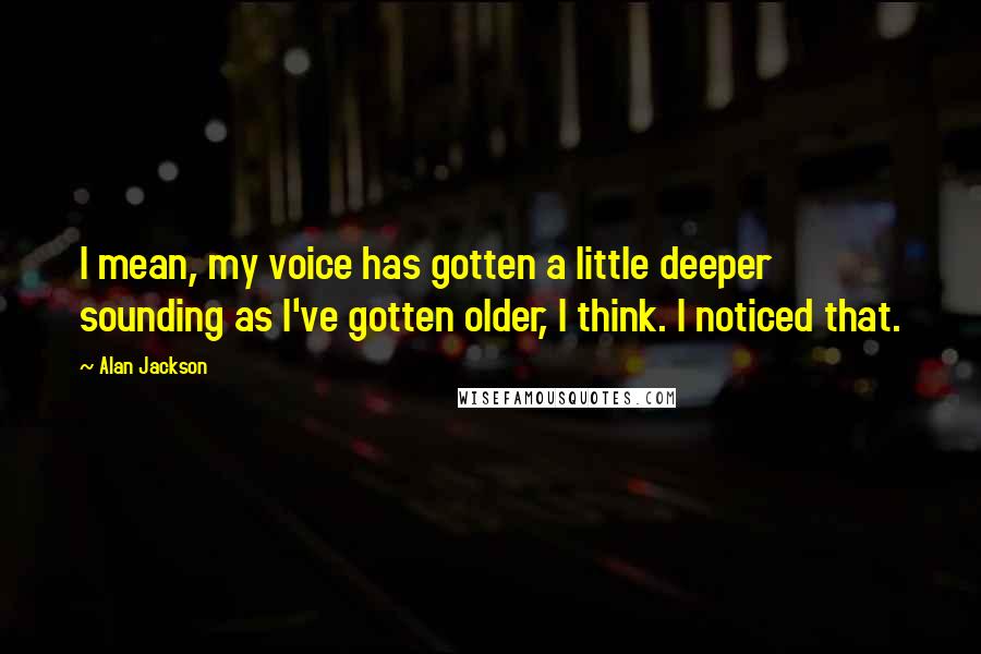 Alan Jackson Quotes: I mean, my voice has gotten a little deeper sounding as I've gotten older, I think. I noticed that.