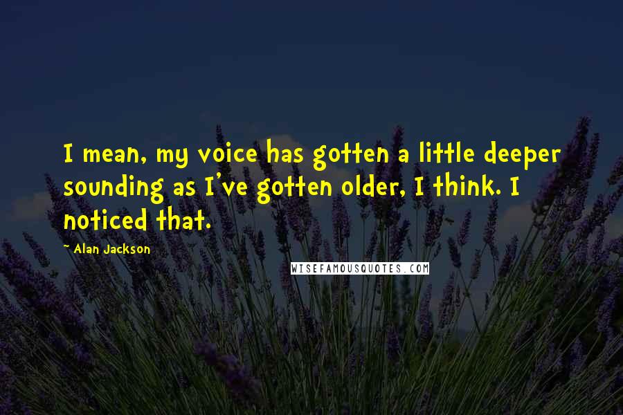 Alan Jackson Quotes: I mean, my voice has gotten a little deeper sounding as I've gotten older, I think. I noticed that.