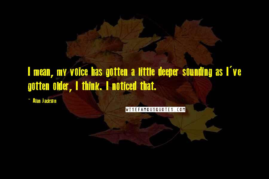 Alan Jackson Quotes: I mean, my voice has gotten a little deeper sounding as I've gotten older, I think. I noticed that.