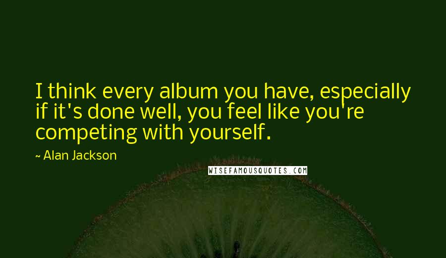 Alan Jackson Quotes: I think every album you have, especially if it's done well, you feel like you're competing with yourself.