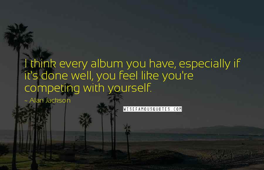 Alan Jackson Quotes: I think every album you have, especially if it's done well, you feel like you're competing with yourself.