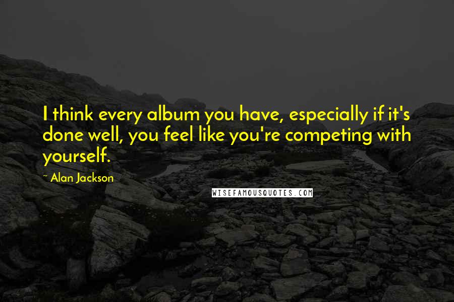 Alan Jackson Quotes: I think every album you have, especially if it's done well, you feel like you're competing with yourself.