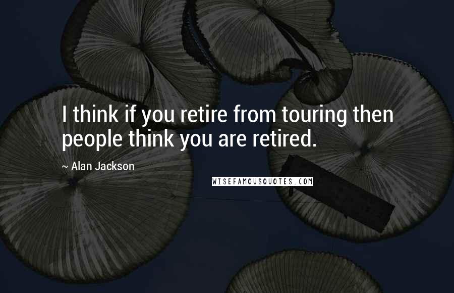 Alan Jackson Quotes: I think if you retire from touring then people think you are retired.