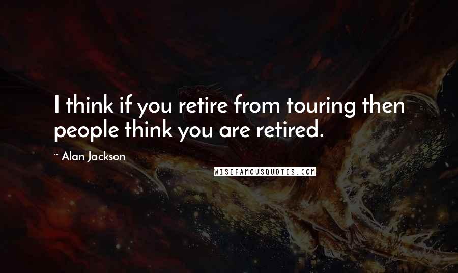 Alan Jackson Quotes: I think if you retire from touring then people think you are retired.