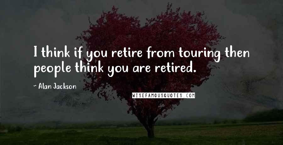 Alan Jackson Quotes: I think if you retire from touring then people think you are retired.
