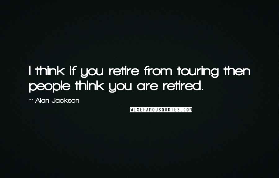 Alan Jackson Quotes: I think if you retire from touring then people think you are retired.