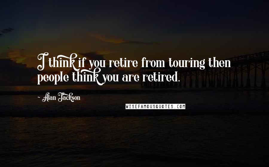 Alan Jackson Quotes: I think if you retire from touring then people think you are retired.