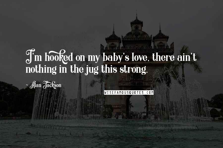 Alan Jackson Quotes: I'm hooked on my baby's love, there ain't nothing in the jug this strong.