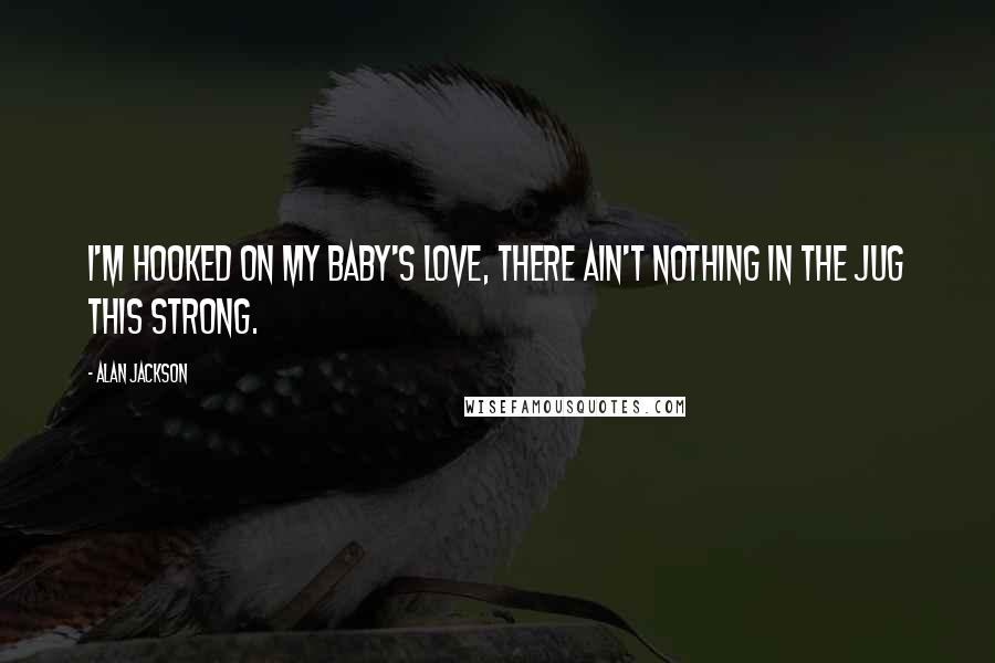 Alan Jackson Quotes: I'm hooked on my baby's love, there ain't nothing in the jug this strong.