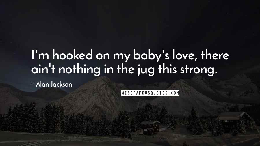 Alan Jackson Quotes: I'm hooked on my baby's love, there ain't nothing in the jug this strong.