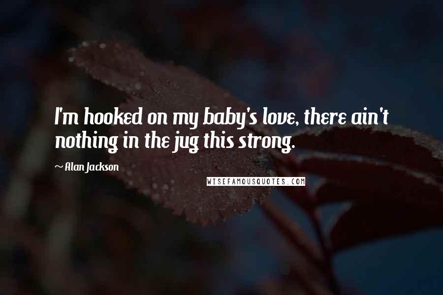 Alan Jackson Quotes: I'm hooked on my baby's love, there ain't nothing in the jug this strong.