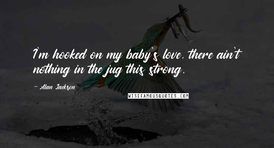 Alan Jackson Quotes: I'm hooked on my baby's love, there ain't nothing in the jug this strong.