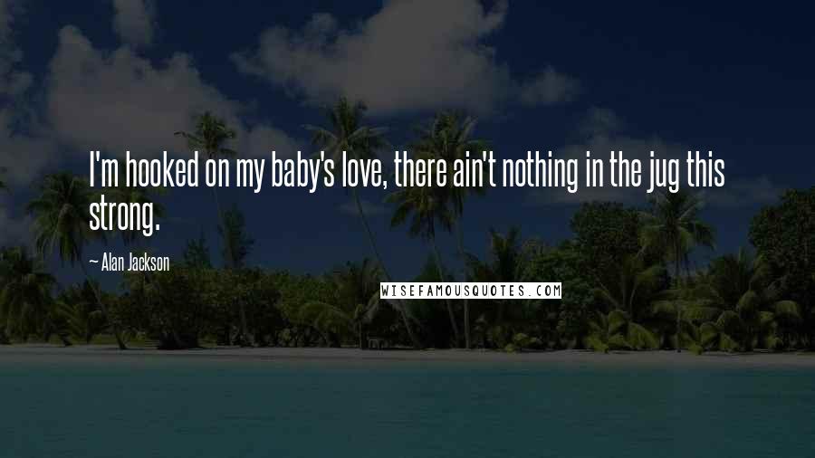 Alan Jackson Quotes: I'm hooked on my baby's love, there ain't nothing in the jug this strong.