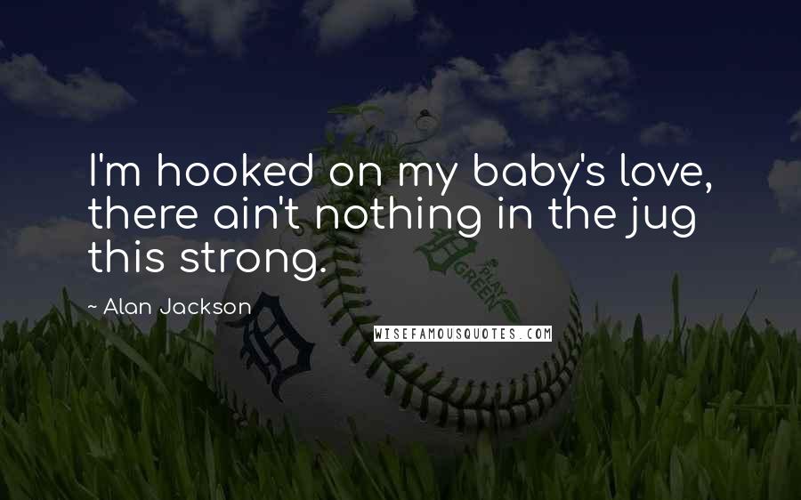 Alan Jackson Quotes: I'm hooked on my baby's love, there ain't nothing in the jug this strong.