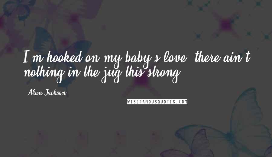 Alan Jackson Quotes: I'm hooked on my baby's love, there ain't nothing in the jug this strong.