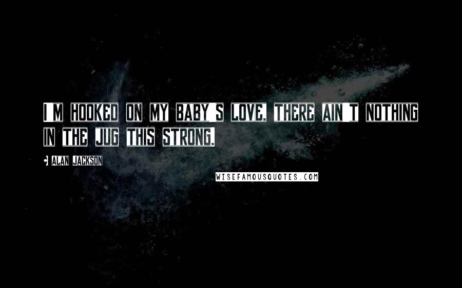 Alan Jackson Quotes: I'm hooked on my baby's love, there ain't nothing in the jug this strong.