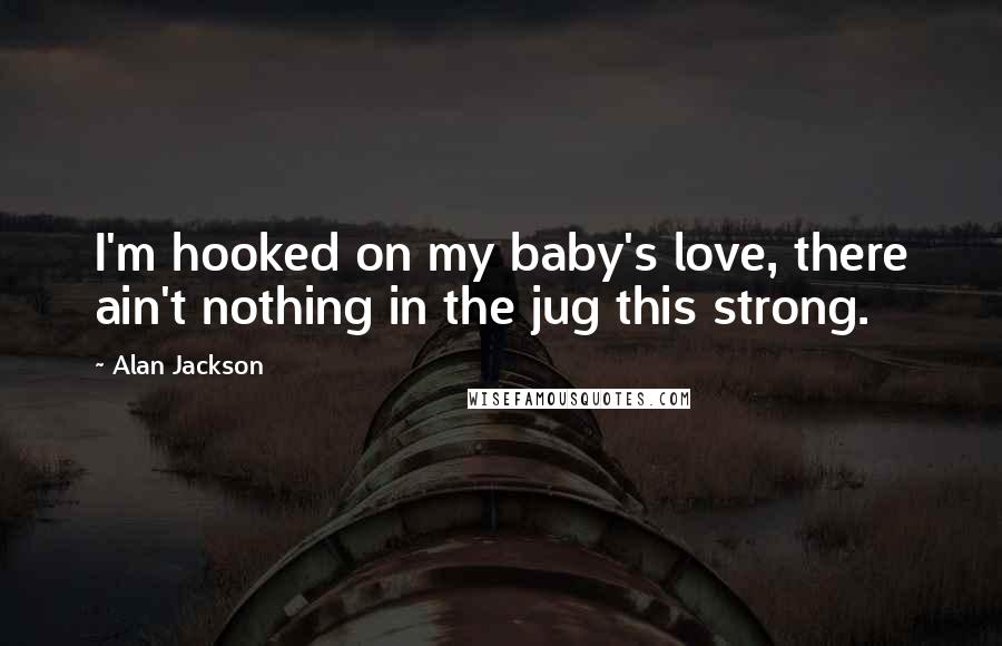 Alan Jackson Quotes: I'm hooked on my baby's love, there ain't nothing in the jug this strong.