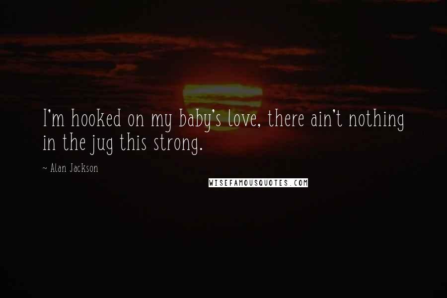 Alan Jackson Quotes: I'm hooked on my baby's love, there ain't nothing in the jug this strong.