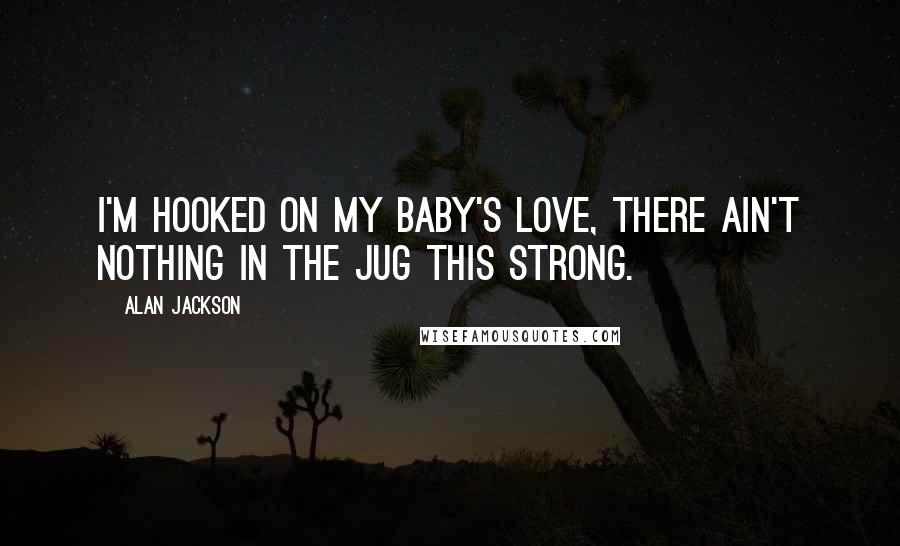 Alan Jackson Quotes: I'm hooked on my baby's love, there ain't nothing in the jug this strong.