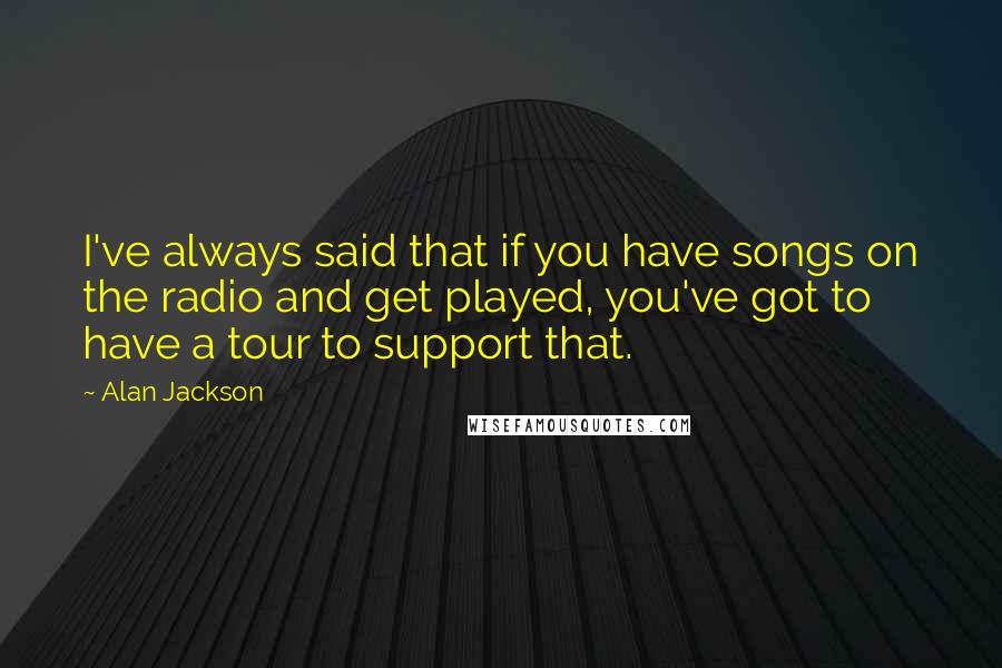 Alan Jackson Quotes: I've always said that if you have songs on the radio and get played, you've got to have a tour to support that.