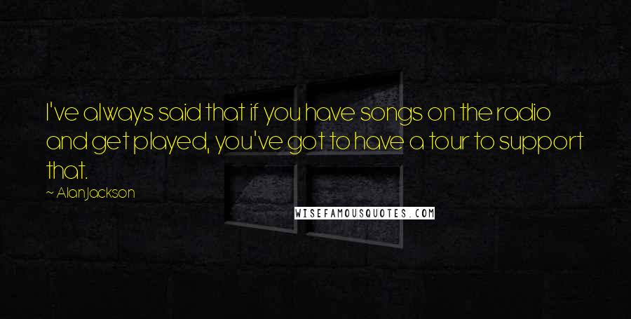 Alan Jackson Quotes: I've always said that if you have songs on the radio and get played, you've got to have a tour to support that.