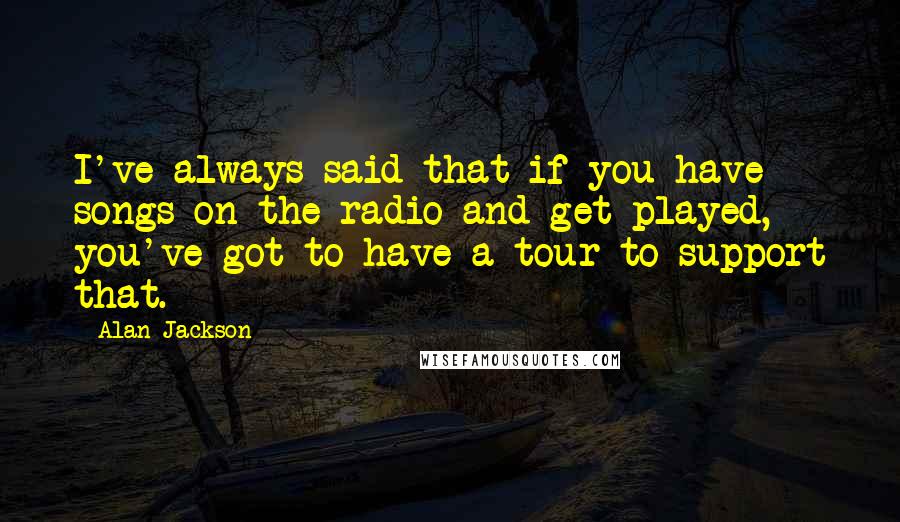 Alan Jackson Quotes: I've always said that if you have songs on the radio and get played, you've got to have a tour to support that.