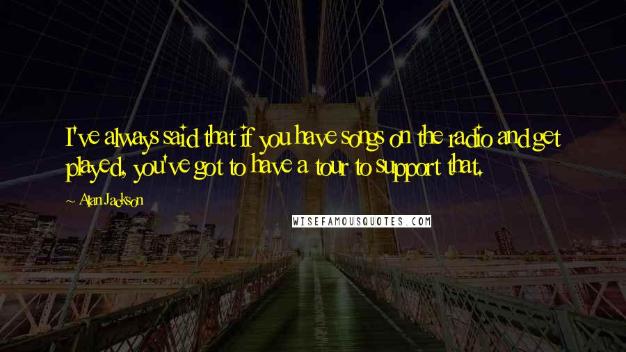 Alan Jackson Quotes: I've always said that if you have songs on the radio and get played, you've got to have a tour to support that.