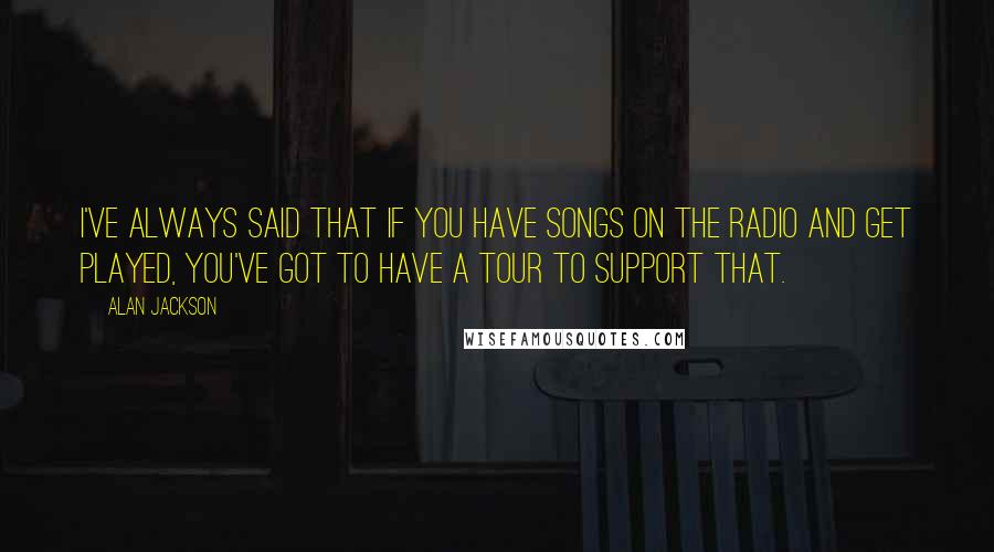 Alan Jackson Quotes: I've always said that if you have songs on the radio and get played, you've got to have a tour to support that.