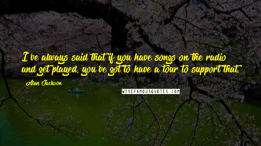 Alan Jackson Quotes: I've always said that if you have songs on the radio and get played, you've got to have a tour to support that.