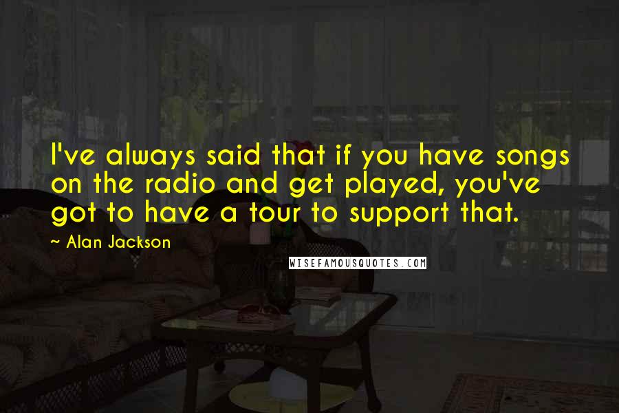 Alan Jackson Quotes: I've always said that if you have songs on the radio and get played, you've got to have a tour to support that.