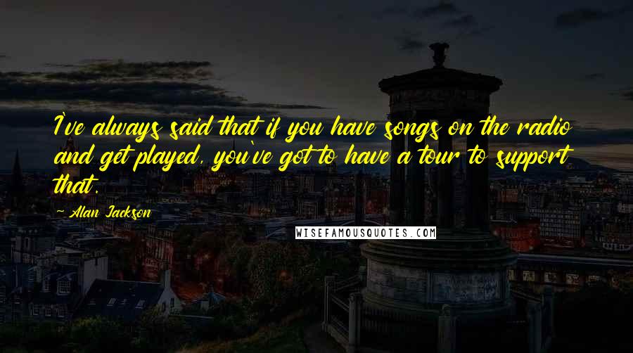 Alan Jackson Quotes: I've always said that if you have songs on the radio and get played, you've got to have a tour to support that.
