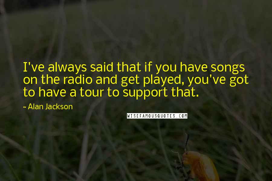 Alan Jackson Quotes: I've always said that if you have songs on the radio and get played, you've got to have a tour to support that.