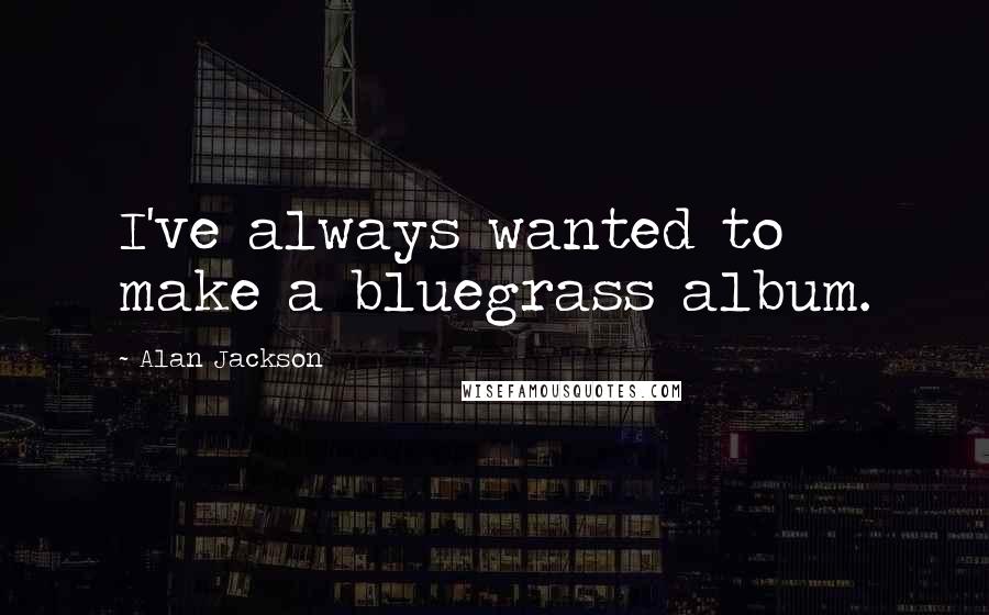 Alan Jackson Quotes: I've always wanted to make a bluegrass album.