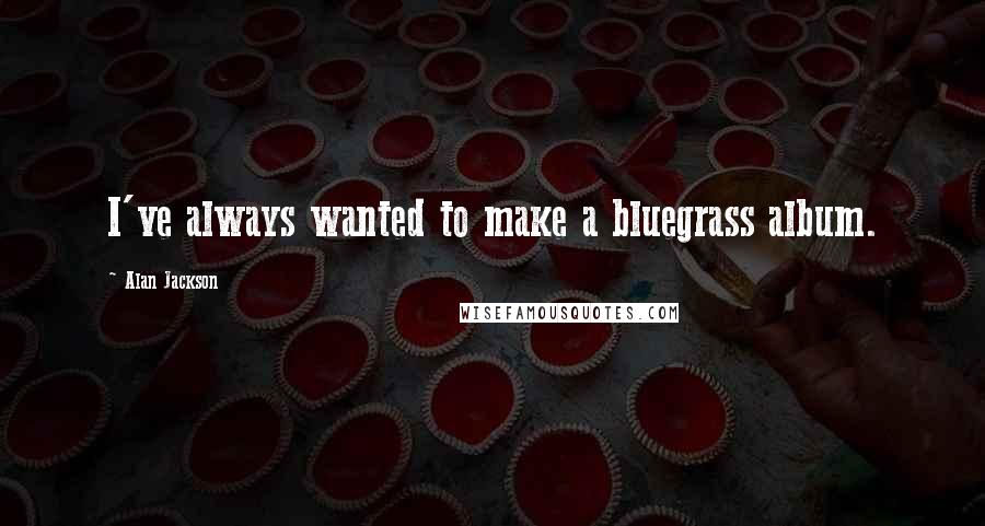 Alan Jackson Quotes: I've always wanted to make a bluegrass album.