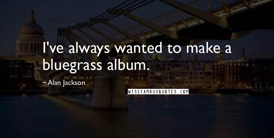 Alan Jackson Quotes: I've always wanted to make a bluegrass album.