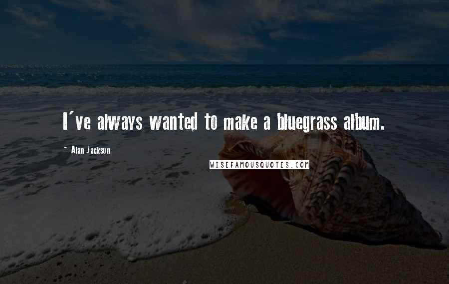 Alan Jackson Quotes: I've always wanted to make a bluegrass album.