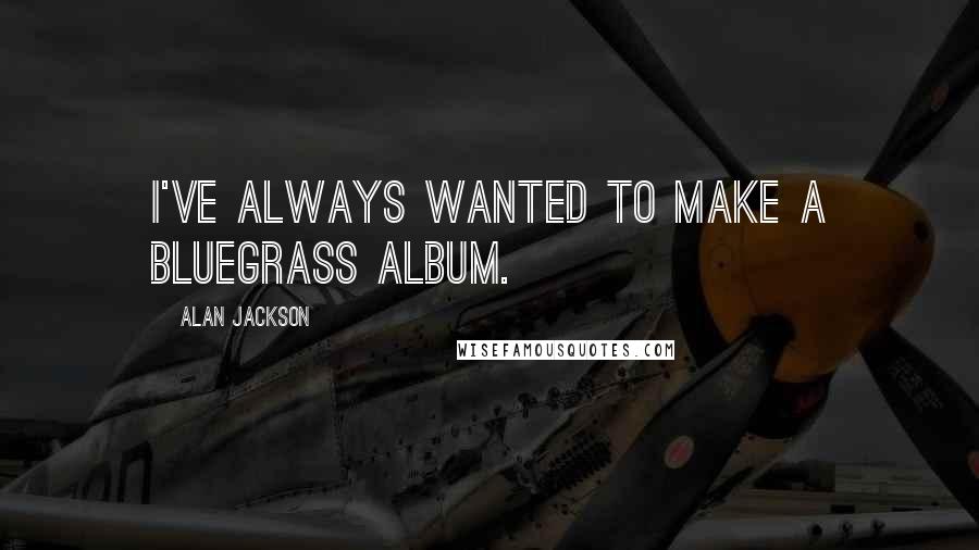 Alan Jackson Quotes: I've always wanted to make a bluegrass album.