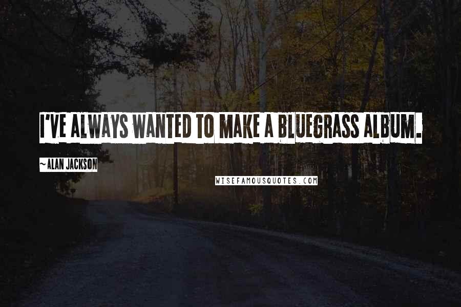Alan Jackson Quotes: I've always wanted to make a bluegrass album.