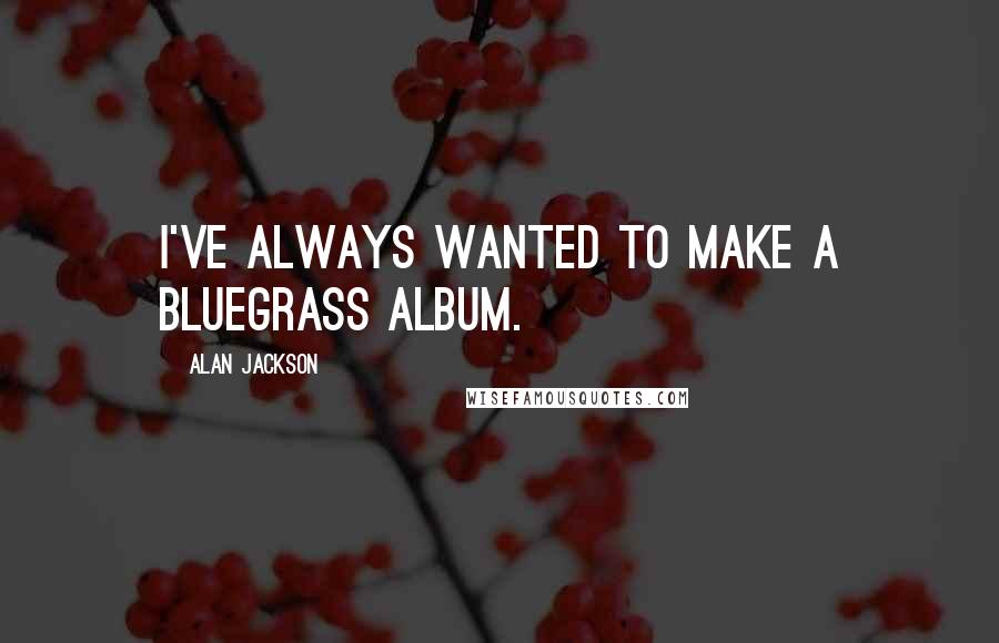 Alan Jackson Quotes: I've always wanted to make a bluegrass album.