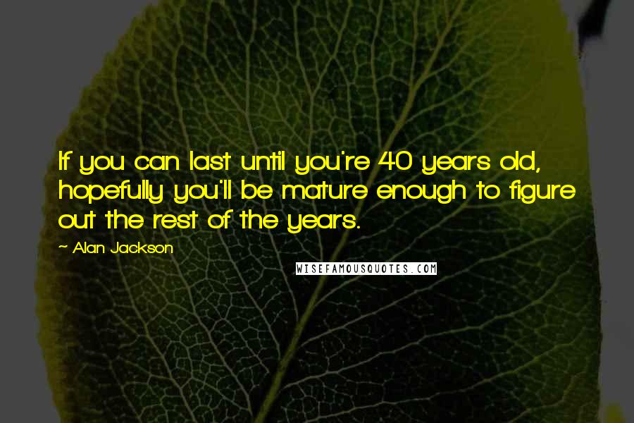 Alan Jackson Quotes: If you can last until you're 40 years old, hopefully you'll be mature enough to figure out the rest of the years.