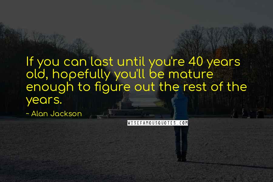 Alan Jackson Quotes: If you can last until you're 40 years old, hopefully you'll be mature enough to figure out the rest of the years.