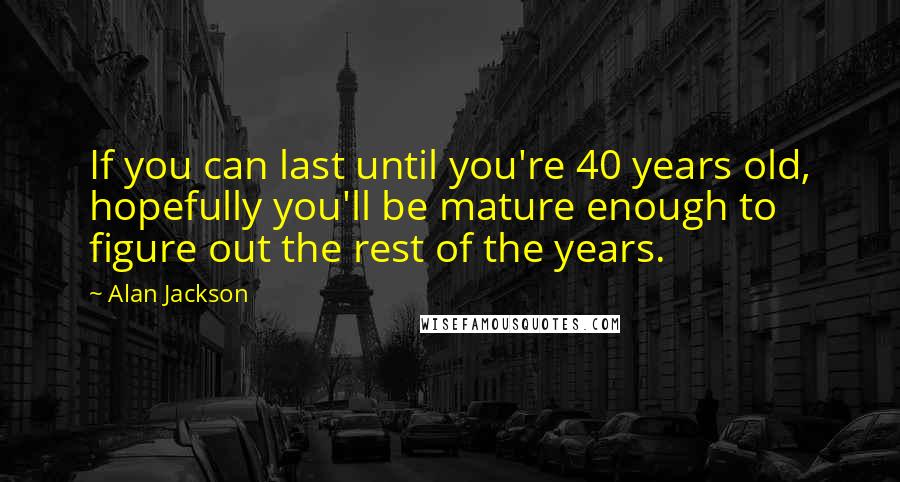 Alan Jackson Quotes: If you can last until you're 40 years old, hopefully you'll be mature enough to figure out the rest of the years.