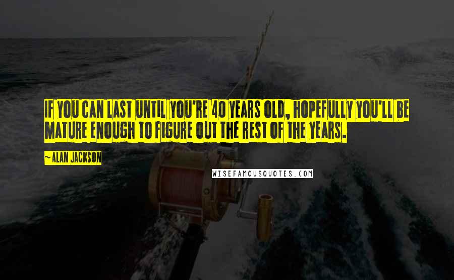 Alan Jackson Quotes: If you can last until you're 40 years old, hopefully you'll be mature enough to figure out the rest of the years.