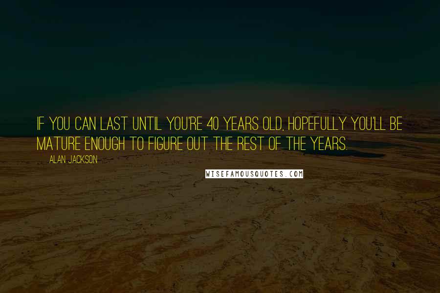 Alan Jackson Quotes: If you can last until you're 40 years old, hopefully you'll be mature enough to figure out the rest of the years.