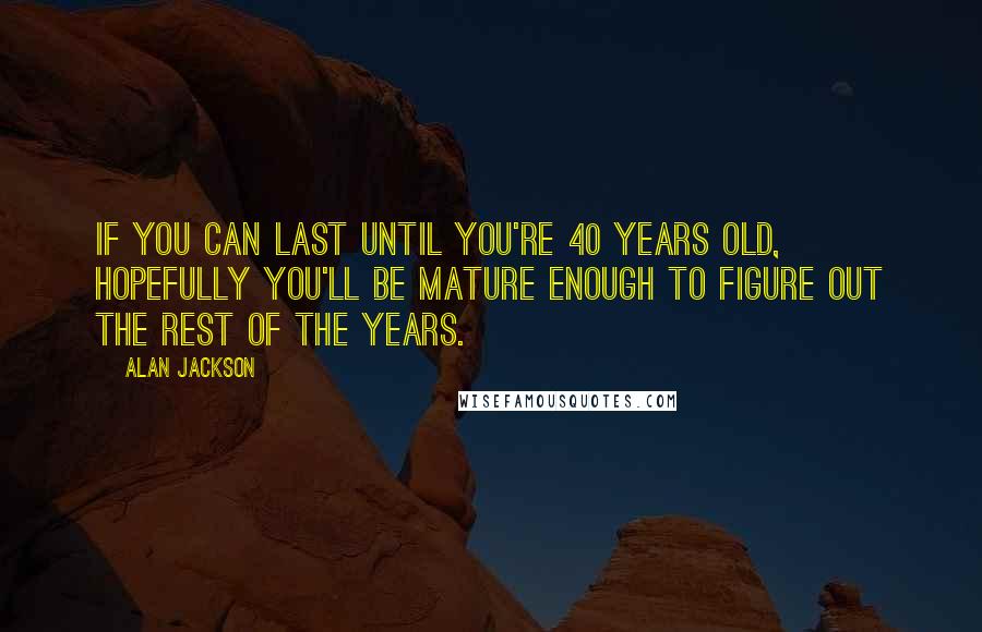 Alan Jackson Quotes: If you can last until you're 40 years old, hopefully you'll be mature enough to figure out the rest of the years.